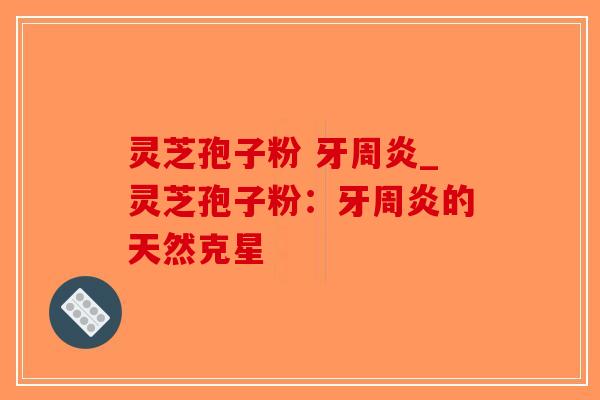 灵芝孢子粉 牙周炎_灵芝孢子粉：牙周炎的天然克星-第1张图片-破壁灵芝孢子粉研究指南