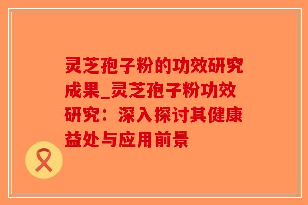 灵芝孢子粉的功效研究成果_灵芝孢子粉功效研究:深入探讨其健康益处与应用前景-第1张图片-破壁灵芝孢子粉研究指南 灵芝孢子粉的功效研究成果_灵芝孢子粉功效研究:深入探讨其健康益处与应用前景-第1张图片-破壁灵芝孢子粉研究指南