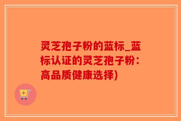 灵芝孢子粉的蓝标_蓝标认证的灵芝孢子粉:高品质健康选择)-第1张图片-破壁灵芝孢子粉研究指南 灵芝孢子粉的蓝标_蓝标认证的灵芝孢子粉:高品质健康选择)-第1张图片-破壁灵芝孢子粉研究指南