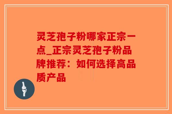 灵芝孢子粉哪家正宗一点_正宗灵芝孢子粉品牌推荐：如何选择高品质产品-第1张图片-破壁灵芝孢子粉研究指南