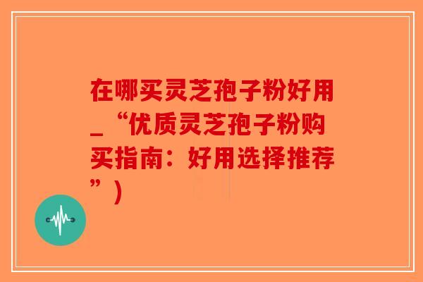 在哪买灵芝孢子粉好用_“优质灵芝孢子粉购买指南：好用选择推荐”)-第1张图片-破壁灵芝孢子粉研究指南