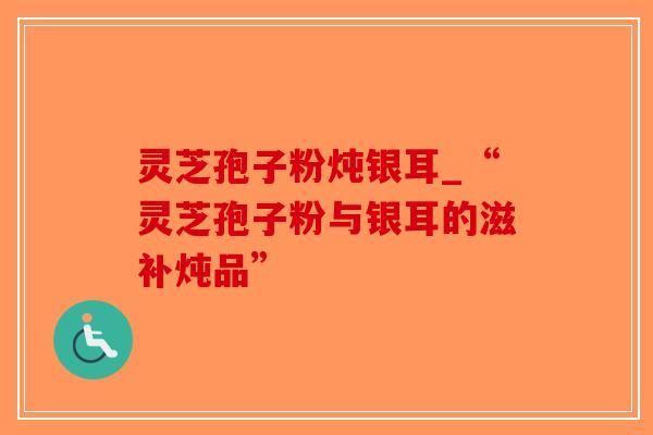 灵芝孢子粉炖银耳_“灵芝孢子粉与银耳的滋补炖品”-第1张图片-破壁灵芝孢子粉研究指南 灵芝孢子粉炖银耳_“灵芝孢子粉与银耳的滋补炖品”-第1张图片-破壁灵芝孢子粉研究指南