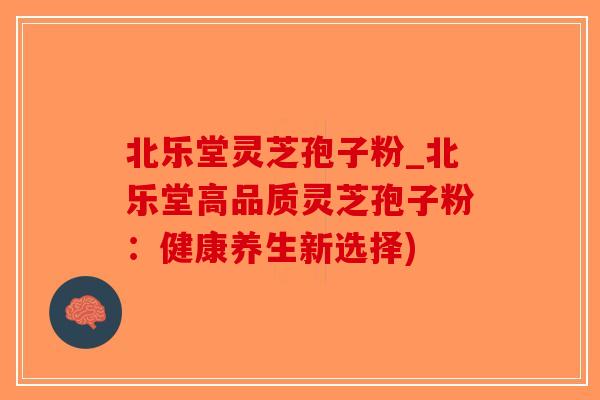 北乐堂灵芝孢子粉_北乐堂高品质灵芝孢子粉:健康养生新选择)-第1张图片-破壁灵芝孢子粉研究指南 北乐堂灵芝孢子粉_北乐堂高品质灵芝孢子粉:健康养生新选择)-第1张图片-破壁灵芝孢子粉研究指南