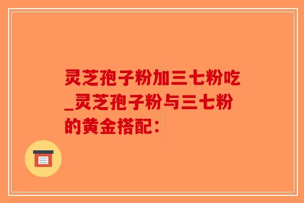 灵芝孢子粉加三七粉吃_灵芝孢子粉与三七粉的黄金搭配:-第1张图片-破壁灵芝孢子粉研究指南 灵芝孢子粉加三七粉吃_灵芝孢子粉与三七粉的黄金搭配:-第1张图片-破壁灵芝孢子粉研究指南