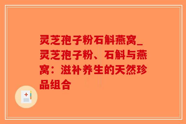 灵芝孢子粉石斛燕窝_灵芝孢子粉、石斛与燕窝:滋补养生的天然珍品组合-第1张图片-破壁灵芝孢子粉研究指南 灵芝孢子粉石斛燕窝_灵芝孢子粉、石斛与燕窝:滋补养生的天然珍品组合-第1张图片-破壁灵芝孢子粉研究指南