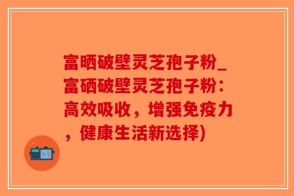 富晒破壁灵芝孢子粉_富硒破壁灵芝孢子粉：高效吸收，增强免疫力，健康生活新选择)-第1张图片-破壁灵芝孢子粉研究指南