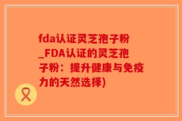 fda认证灵芝孢子粉_FDA认证的灵芝孢子粉：提升健康与免疫力的天然选择)-第1张图片-破壁灵芝孢子粉研究指南