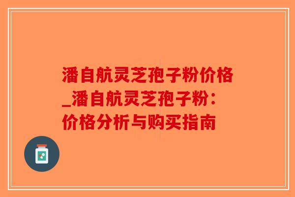 潘自航灵芝孢子粉价格_潘自航灵芝孢子粉：价格分析与购买指南-第1张图片-破壁灵芝孢子粉研究指南