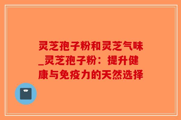 灵芝孢子粉和灵芝气味_灵芝孢子粉：提升健康与免疫力的天然选择-第1张图片-破壁灵芝孢子粉研究指南