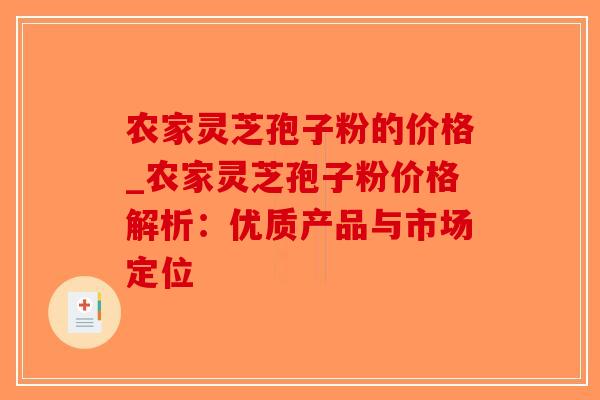 农家灵芝孢子粉的价格_农家灵芝孢子粉价格解析:优质产品与市场定位-第1张图片-破壁灵芝孢子粉研究指南 农家灵芝孢子粉的价格_农家灵芝孢子粉价格解析:优质产品与市场定位-第1张图片-破壁灵芝孢子粉研究指南
