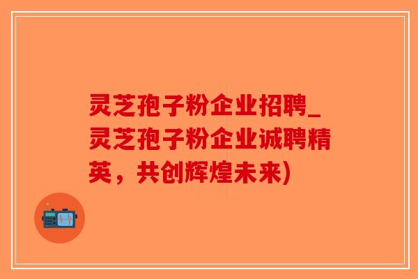 灵芝孢子粉企业招聘_灵芝孢子粉企业诚聘精英，共创辉煌未来)-第1张图片-破壁灵芝孢子粉研究指南