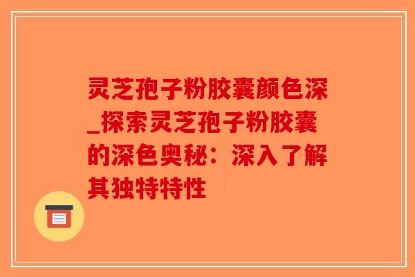 灵芝孢子粉胶囊颜色深_探索灵芝孢子粉胶囊的深色奥秘:深入了解其独特特性-第1张图片-破壁灵芝孢子粉研究指南 灵芝孢子粉胶囊颜色深_探索灵芝孢子粉胶囊的深色奥秘:深入了解其独特特性-第1张图片-破壁灵芝孢子粉研究指南