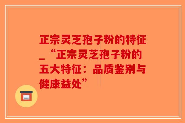 正宗灵芝孢子粉的特征_“正宗灵芝孢子粉的五大特征：品质鉴别与健康益处”-第1张图片-破壁灵芝孢子粉研究指南