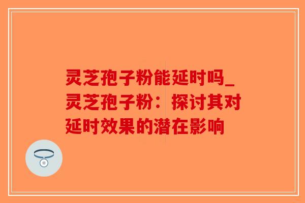 灵芝孢子粉能延时吗_灵芝孢子粉：探讨其对延时效果的潜在影响-第1张图片-破壁灵芝孢子粉研究指南