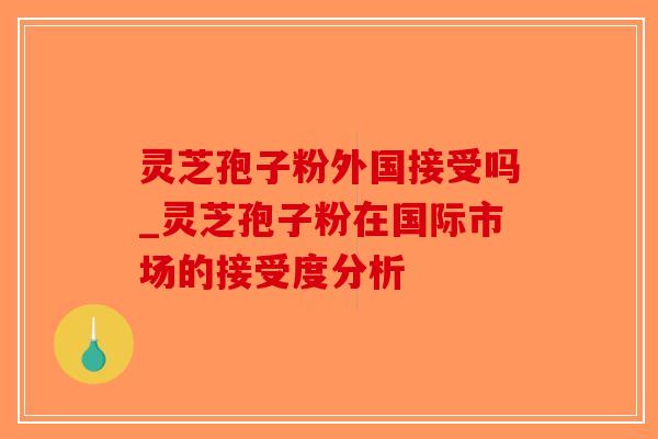 灵芝孢子粉外国接受吗_灵芝孢子粉在国际市场的接受度分析-第1张图片-破壁灵芝孢子粉研究指南 灵芝孢子粉外国接受吗_灵芝孢子粉在国际市场的接受度分析-第1张图片-破壁灵芝孢子粉研究指南