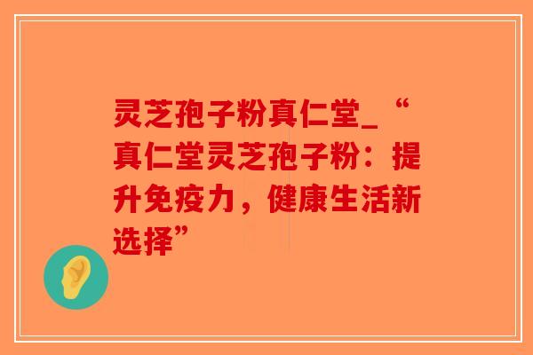 灵芝孢子粉真仁堂_“真仁堂灵芝孢子粉:提升免疫力,健康生活新选择”-第1张图片-破壁灵芝孢子粉研究指南 灵芝孢子粉真仁堂_“真仁堂灵芝孢子粉:提升免疫力,健康生活新选择”-第1张图片-破壁灵芝孢子粉研究指南