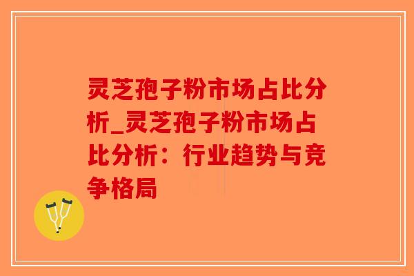 灵芝孢子粉市场占比分析_灵芝孢子粉市场占比分析：行业趋势与竞争格局-第1张图片-破壁灵芝孢子粉研究指南