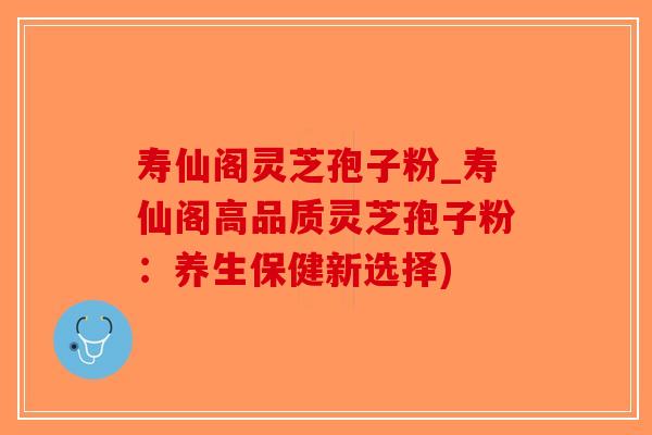 寿仙阁灵芝孢子粉_寿仙阁高品质灵芝孢子粉：养生保健新选择)-第1张图片-破壁灵芝孢子粉研究指南