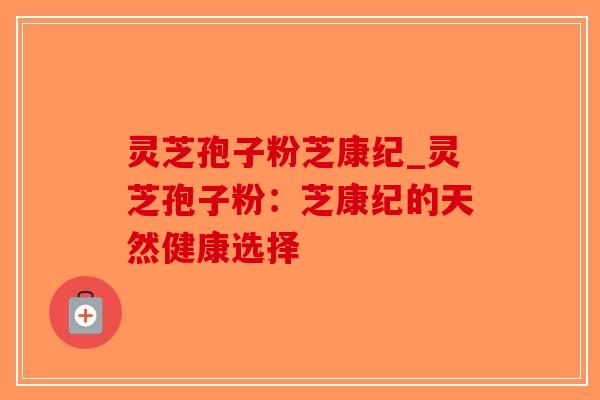 灵芝孢子粉芝康纪_灵芝孢子粉:芝康纪的天然健康选择-第1张图片-破壁灵芝孢子粉研究指南 灵芝孢子粉芝康纪_灵芝孢子粉:芝康纪的天然健康选择-第1张图片-破壁灵芝孢子粉研究指南
