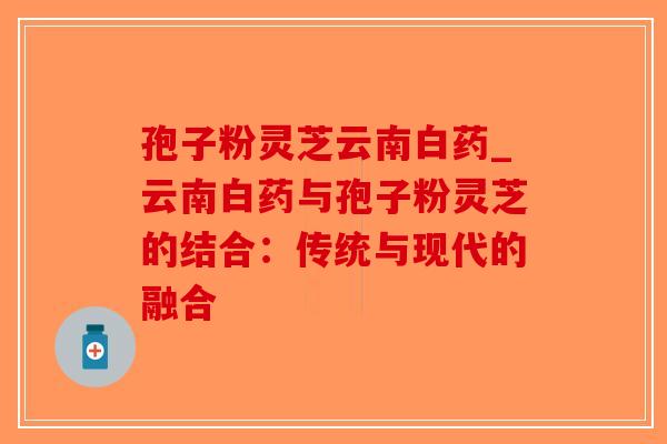 孢子粉灵芝云南白药_云南白药与孢子粉灵芝的结合:传统与现代的融合-第1张图片-破壁灵芝孢子粉研究指南 孢子粉灵芝云南白药_云南白药与孢子粉灵芝的结合:传统与现代的融合-第1张图片-破壁灵芝孢子粉研究指南