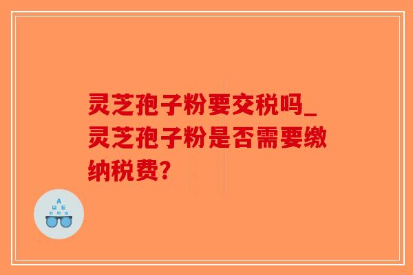 灵芝孢子粉要交税吗_灵芝孢子粉是否需要缴纳税费?-第1张图片-破壁灵芝孢子粉研究指南 灵芝孢子粉要交税吗_灵芝孢子粉是否需要缴纳税费?-第1张图片-破壁灵芝孢子粉研究指南