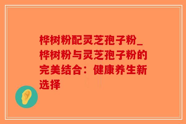 桦树粉配灵芝孢子粉_桦树粉与灵芝孢子粉的完美结合:健康养生新选择-第1张图片-破壁灵芝孢子粉研究指南 桦树粉配灵芝孢子粉_桦树粉与灵芝孢子粉的完美结合:健康养生新选择-第1张图片-破壁灵芝孢子粉研究指南