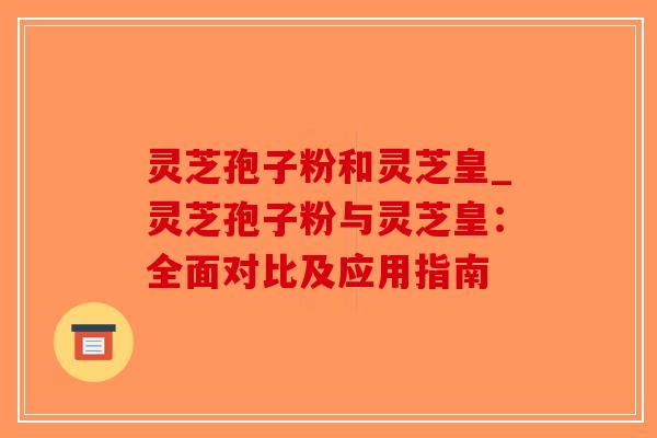 灵芝孢子粉和灵芝皇_灵芝孢子粉与灵芝皇：全面对比及应用指南-第1张图片-破壁灵芝孢子粉研究指南
