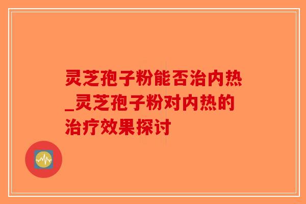 灵芝孢子粉能否治内热_灵芝孢子粉对内热的治疗效果探讨-第1张图片-破壁灵芝孢子粉研究指南