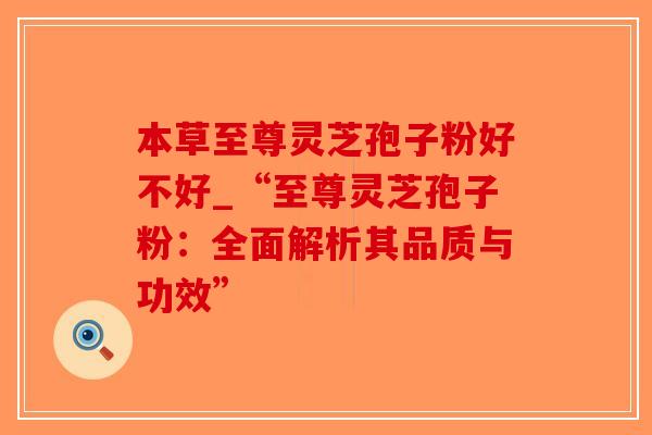本草至尊灵芝孢子粉好不好_“至尊灵芝孢子粉:全面解析其品质与功效”-第1张图片-破壁灵芝孢子粉研究指南 本草至尊灵芝孢子粉好不好_“至尊灵芝孢子粉:全面解析其品质与功效”-第1张图片-破壁灵芝孢子粉研究指南