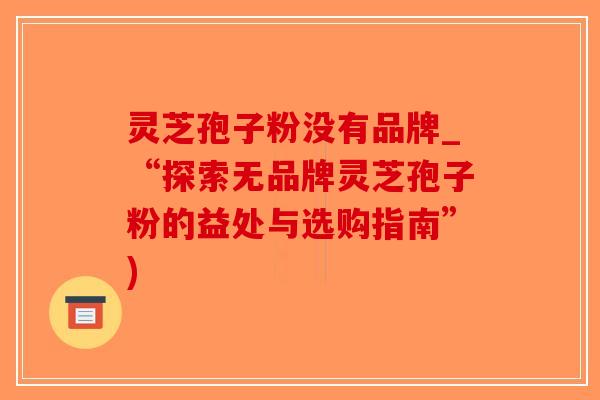灵芝孢子粉没有品牌_“探索无品牌灵芝孢子粉的益处与选购指南”)-第1张图片-破壁灵芝孢子粉研究指南