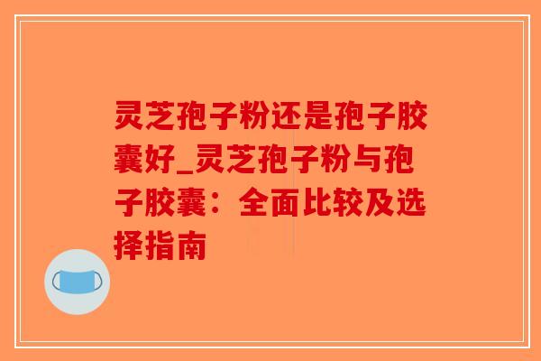 灵芝孢子粉还是孢子胶囊好_灵芝孢子粉与孢子胶囊:全面比较及选择指南-第1张图片-破壁灵芝孢子粉研究指南 灵芝孢子粉还是孢子胶囊好_灵芝孢子粉与孢子胶囊:全面比较及选择指南-第1张图片-破壁灵芝孢子粉研究指南