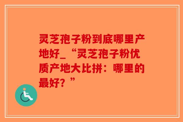 灵芝孢子粉到底哪里产地好_“灵芝孢子粉优质产地大比拼:哪里的最好?”-第1张图片-破壁灵芝孢子粉研究指南 灵芝孢子粉到底哪里产地好_“灵芝孢子粉优质产地大比拼:哪里的最好?”-第1张图片-破壁灵芝孢子粉研究指南