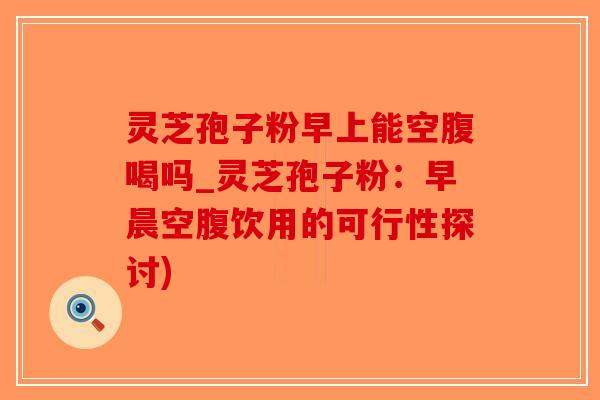 灵芝孢子粉早上能空腹喝吗_灵芝孢子粉：早晨空腹饮用的可行性探讨)-第1张图片-破壁灵芝孢子粉研究指南