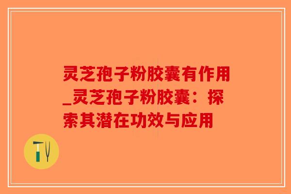 灵芝孢子粉胶囊有作用_灵芝孢子粉胶囊：探索其潜在功效与应用-第1张图片-破壁灵芝孢子粉研究指南
