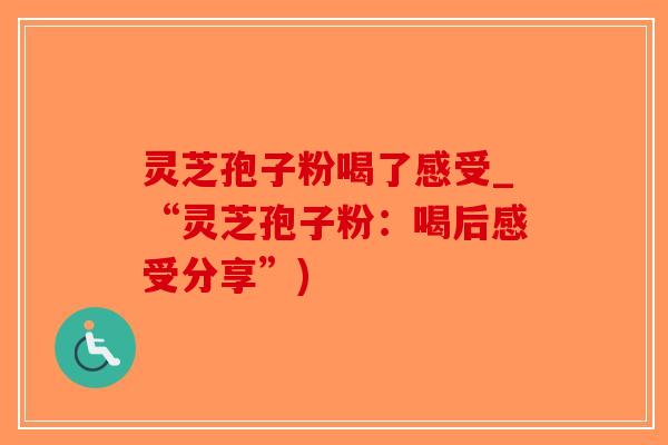 灵芝孢子粉喝了感受_“灵芝孢子粉：喝后感受分享”)-第1张图片-破壁灵芝孢子粉研究指南