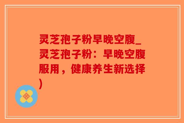 灵芝孢子粉早晚空腹_灵芝孢子粉：早晚空腹服用，健康养生新选择)-第1张图片-破壁灵芝孢子粉研究指南