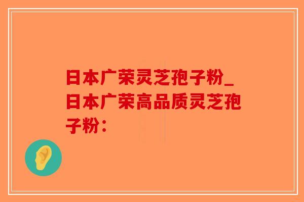 日本广荣灵芝孢子粉_日本广荣高品质灵芝孢子粉：-第1张图片-破壁灵芝孢子粉研究指南