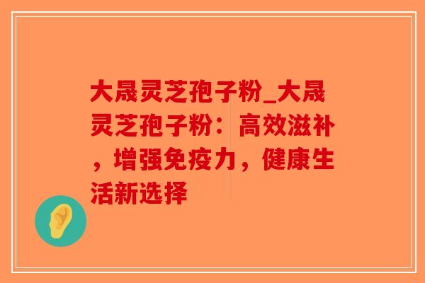 大晟灵芝孢子粉_大晟灵芝孢子粉：高效滋补，增强免疫力，健康生活新选择-第1张图片-破壁灵芝孢子粉研究指南