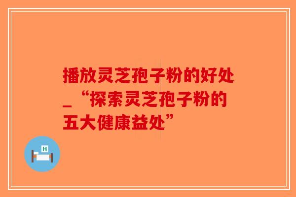 播放灵芝孢子粉的好处_“探索灵芝孢子粉的五大健康益处”-第1张图片-破壁灵芝孢子粉研究指南