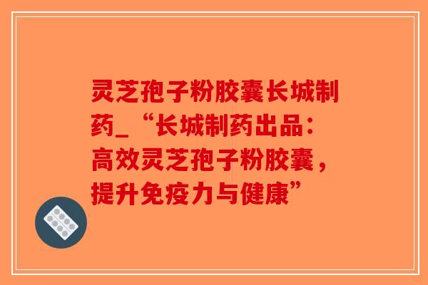 灵芝孢子粉胶囊长城制药_“长城制药出品：高效灵芝孢子粉胶囊，提升免疫力与健康”-第1张图片-破壁灵芝孢子粉研究指南
