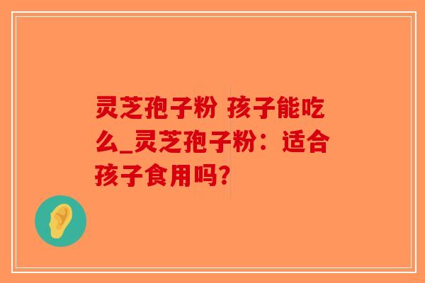 灵芝孢子粉 孩子能吃么_灵芝孢子粉:适合孩子食用吗?-第1张图片-破壁灵芝孢子粉研究指南 灵芝孢子粉 孩子能吃么_灵芝孢子粉:适合孩子食用吗?-第1张图片-破壁灵芝孢子粉研究指南