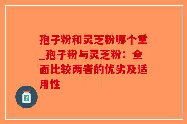 孢子粉和灵芝粉哪个重_孢子粉与灵芝粉：全面比较两者的优劣及适用性-第1张图片-破壁灵芝孢子粉研究指南