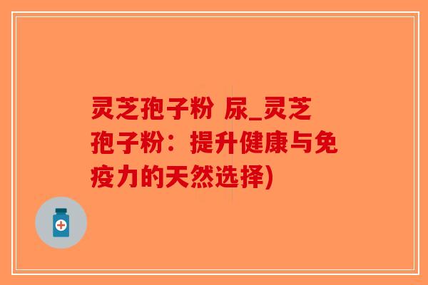 灵芝孢子粉 尿_灵芝孢子粉：提升健康与免疫力的天然选择)-第1张图片-破壁灵芝孢子粉研究指南