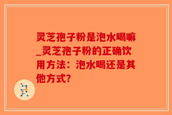 灵芝孢子粉是泡水喝嘛_灵芝孢子粉的正确饮用方法:泡水喝还是其他方式?-第1张图片-破壁灵芝孢子粉研究指南 灵芝孢子粉是泡水喝嘛_灵芝孢子粉的正确饮用方法:泡水喝还是其他方式?-第1张图片-破壁灵芝孢子粉研究指南