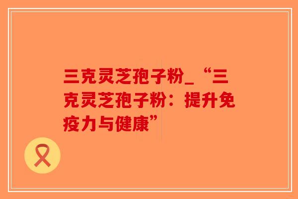 三克灵芝孢子粉_“三克灵芝孢子粉:提升免疫力与健康”-第1张图片-破壁灵芝孢子粉研究指南 三克灵芝孢子粉_“三克灵芝孢子粉:提升免疫力与健康”-第1张图片-破壁灵芝孢子粉研究指南