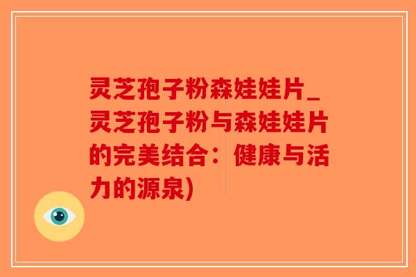 灵芝孢子粉森娃娃片_灵芝孢子粉与森娃娃片的完美结合：健康与活力的源泉)-第1张图片-破壁灵芝孢子粉研究指南