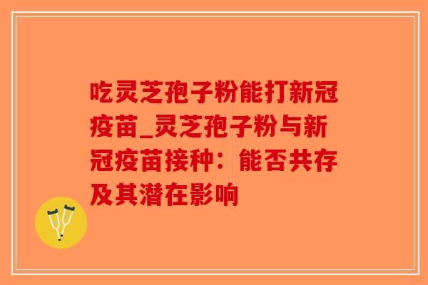 吃灵芝孢子粉能打新冠疫苗_灵芝孢子粉与新冠疫苗接种：能否共存及其潜在影响-第1张图片-破壁灵芝孢子粉研究指南