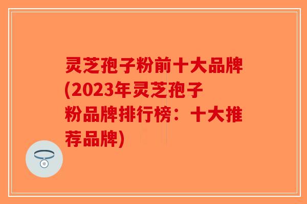 灵芝孢子粉前十大品牌(2023年灵芝孢子粉品牌排行榜：十大推荐品牌)-第1张图片-破壁灵芝孢子粉研究指南