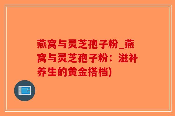 燕窝与灵芝孢子粉_燕窝与灵芝孢子粉:滋补养生的黄金搭档)-第1张图片-破壁灵芝孢子粉研究指南 燕窝与灵芝孢子粉_燕窝与灵芝孢子粉:滋补养生的黄金搭档)-第1张图片-破壁灵芝孢子粉研究指南