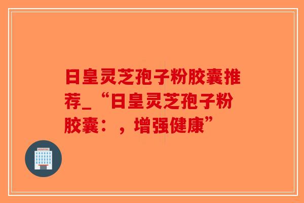 日皇灵芝孢子粉胶囊推荐_“日皇灵芝孢子粉胶囊:,增强健康”-第1张图片-破壁灵芝孢子粉研究指南 日皇灵芝孢子粉胶囊推荐_“日皇灵芝孢子粉胶囊:,增强健康”-第1张图片-破壁灵芝孢子粉研究指南
